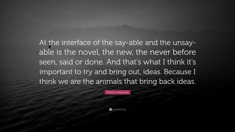 Terence McKenna Quote: “At the interface of the say-able and the unsay-able is the novel, the new, the never before seen, said or done. And that’s what I think it’s important to try and bring out, ideas. Because I think we are the animals that bring back ideas.”