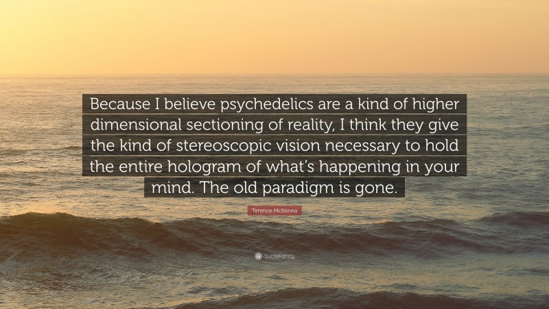 Terence McKenna Quote: “Because I believe psychedelics are a kind of higher dimensional sectioning of reality, I think they give the kind of stereoscopic vision necessary to hold the entire hologram of what’s happening in your mind. The old paradigm is gone.”
