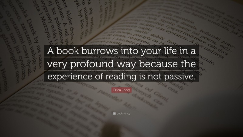Erica Jong Quote: “A book burrows into your life in a very profound way because the experience of reading is not passive.”