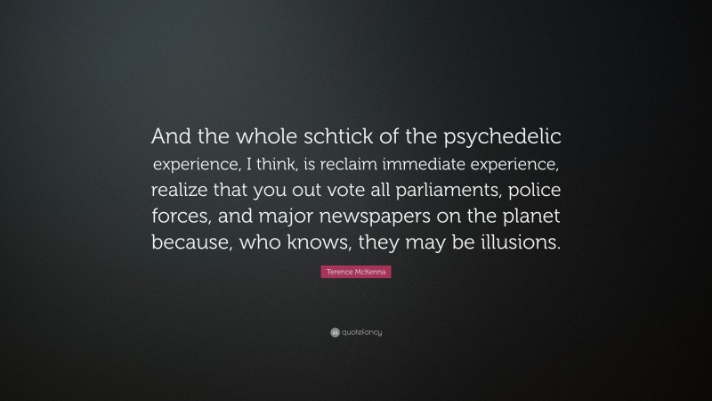 Terence McKenna Quote: “And the whole schtick of the psychedelic experience, I think, is reclaim immediate experience, realize that you out vote all parliaments, police forces, and major newspapers on the planet because, who knows, they may be illusions.”