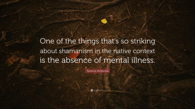 Terence McKenna Quote: “One of the things that’s so striking about shamanism in the native context is the absence of mental illness.”