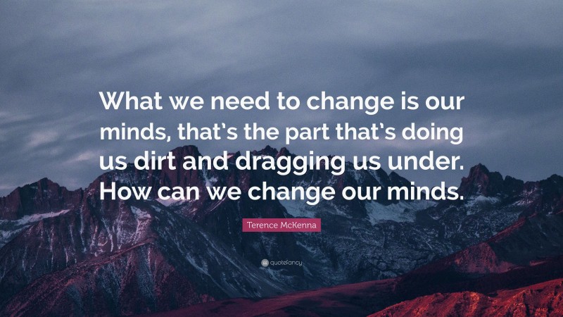 Terence McKenna Quote: “What we need to change is our minds, that’s the part that’s doing us dirt and dragging us under. How can we change our minds.”