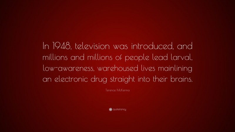 Terence McKenna Quote: “In 1948, television was introduced, and millions and millions of people lead larval, low-awareness, warehoused lives mainlining an electronic drug straight into their brains.”