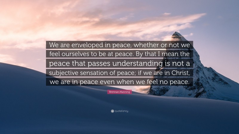 Brennan Manning Quote: “We are enveloped in peace, whether or not we feel ourselves to be at peace. By that I mean the peace that passes understanding is not a subjective sensation of peace; if we are in Christ, we are in peace even when we feel no peace.”