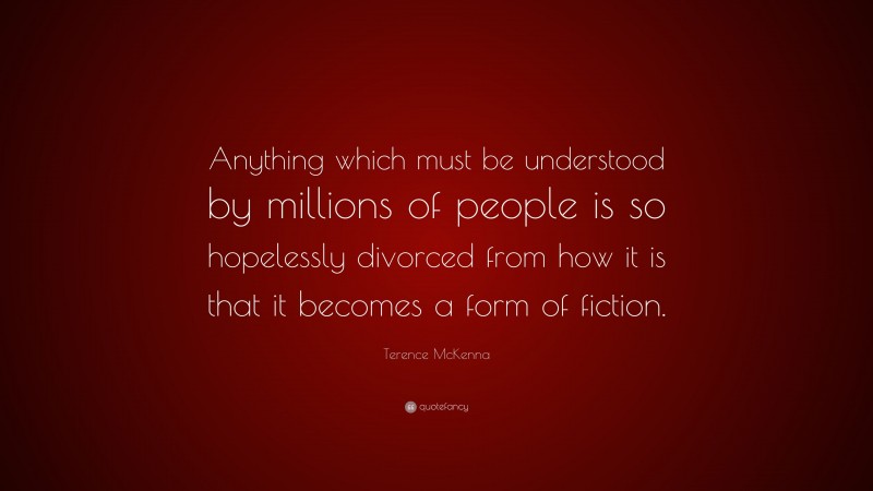 Terence McKenna Quote: “Anything which must be understood by millions of people is so hopelessly divorced from how it is that it becomes a form of fiction.”