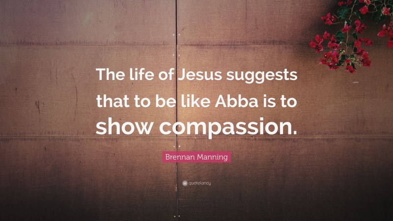 Brennan Manning Quote: “The life of Jesus suggests that to be like Abba is to show compassion.”