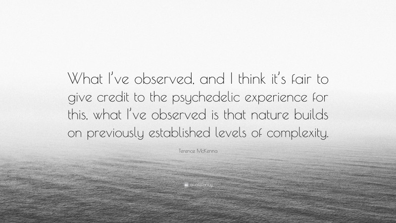 Terence McKenna Quote: “What I’ve observed, and I think it’s fair to give credit to the psychedelic experience for this, what I’ve observed is that nature builds on previously established levels of complexity.”