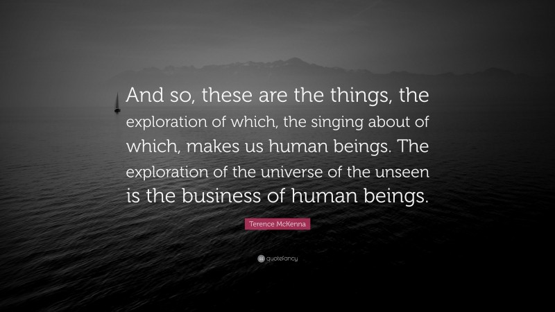 Terence McKenna Quote: “And so, these are the things, the exploration of which, the singing about of which, makes us human beings. The exploration of the universe of the unseen is the business of human beings.”