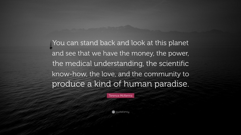 Terence McKenna Quote: “You can stand back and look at this planet and see that we have the money, the power, the medical understanding, the scientific know-how, the love, and the community to produce a kind of human paradise.”