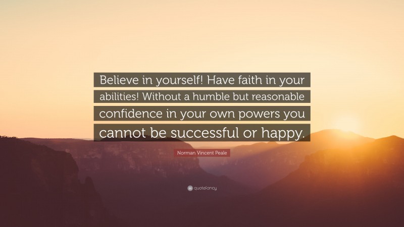 Norman Vincent Peale Quote: “Believe in yourself! Have faith in your abilities! Without a humble but reasonable confidence in your own powers you cannot be successful or happy.”