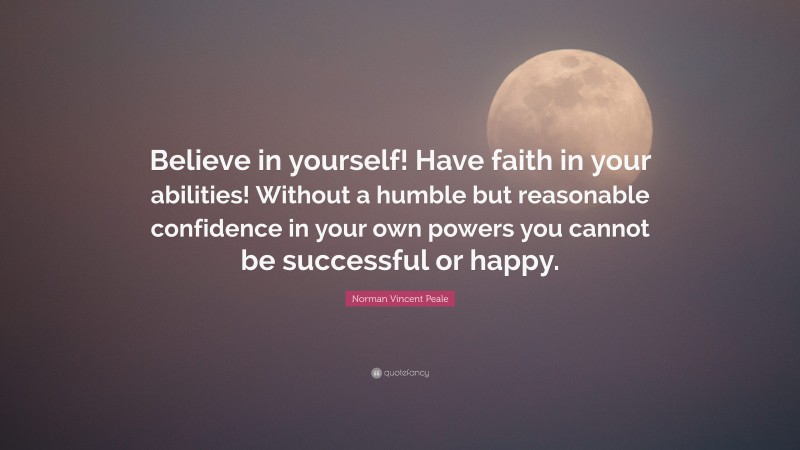Norman Vincent Peale Quote: “Believe in yourself! Have faith in your abilities! Without a humble but reasonable confidence in your own powers you cannot be successful or happy.”