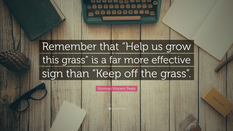 Norman Vincent Peale Quote: “Remember that “Help us grow this grass” is a far more effective sign than “Keep off the grass”.”