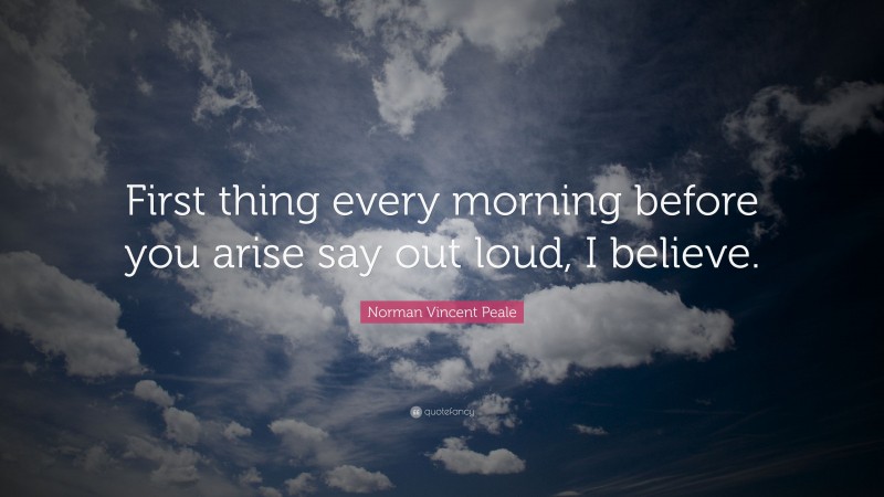 Norman Vincent Peale Quote: “First thing every morning before you arise say out loud, I believe.”