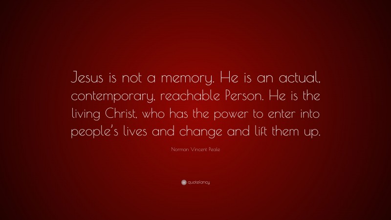 Norman Vincent Peale Quote: “Jesus is not a memory. He is an actual, contemporary, reachable Person. He is the living Christ, who has the power to enter into people’s lives and change and lift them up.”