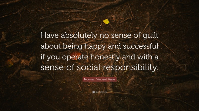 Norman Vincent Peale Quote: “Have absolutely no sense of guilt about being happy and successful if you operate honestly and with a sense of social responsibility.”