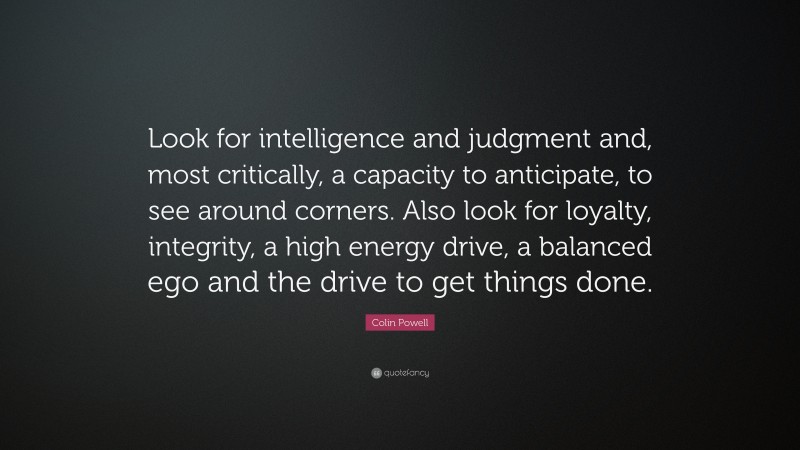 Colin Powell Quote: “Look for intelligence and judgment and, most critically, a capacity to anticipate, to see around corners. Also look for loyalty, integrity, a high energy drive, a balanced ego and the drive to get things done.”