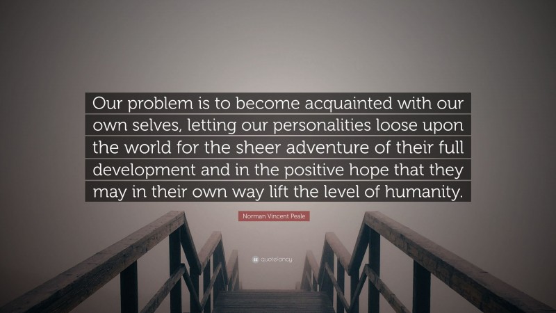 Norman Vincent Peale Quote: “Our problem is to become acquainted with our own selves, letting our personalities loose upon the world for the sheer adventure of their full development and in the positive hope that they may in their own way lift the level of humanity.”