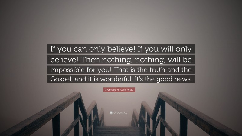 Norman Vincent Peale Quote: “If you can only believe! If you will only believe! Then nothing, nothing, will be impossible for you! That is the truth and the Gospel, and it is wonderful. It’s the good news.”