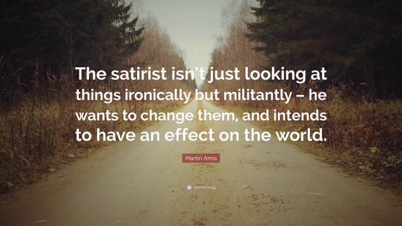 Martin Amis Quote: “The satirist isn’t just looking at things ironically but militantly – he wants to change them, and intends to have an effect on the world.”