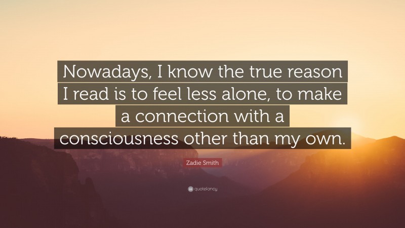 Zadie Smith Quote: “Nowadays, I know the true reason I read is to feel less alone, to make a connection with a consciousness other than my own.”