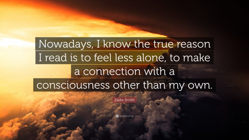 Zadie Smith Quote: “Nowadays, I know the true reason I read is to feel less alone, to make a connection with a consciousness other than my own.”