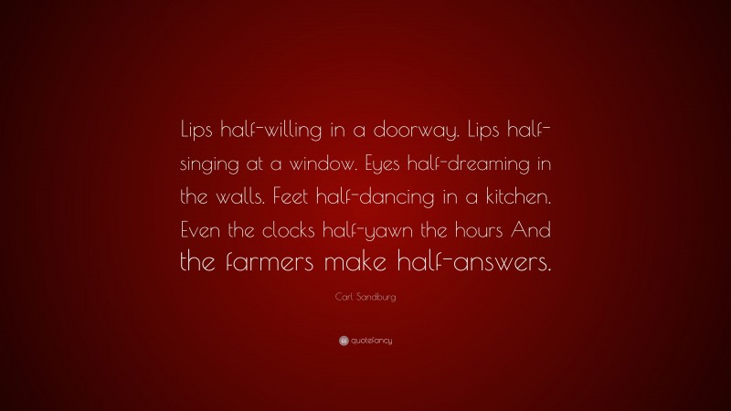 Carl Sandburg Quote: “Lips half-willing in a doorway. Lips half-singing at a window. Eyes half-dreaming in the walls. Feet half-dancing in a kitchen. Even the clocks half-yawn the hours And the farmers make half-answers.”