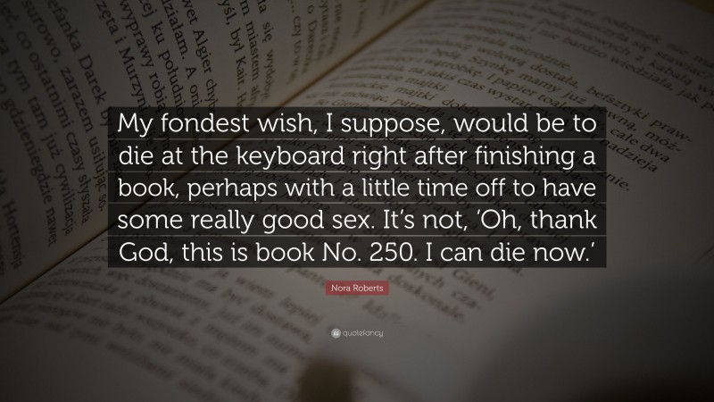 Nora Roberts Quote: “My fondest wish, I suppose, would be to die at the keyboard right after finishing a book, perhaps with a little time off to have some really good sex. It’s not, ‘Oh, thank God, this is book No. 250. I can die now.’”