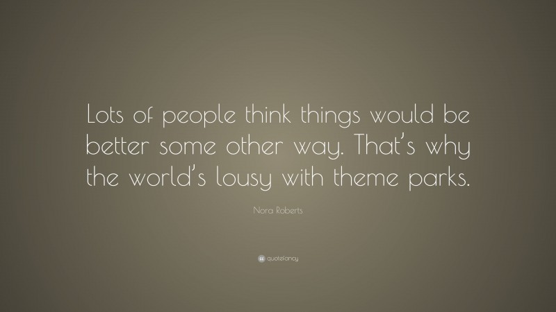 Nora Roberts Quote: “Lots of people think things would be better some other way. That’s why the world’s lousy with theme parks.”