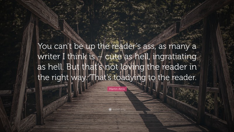 Martin Amis Quote: “You can’t be up the reader’s ass, as many a writer I think is – cute as hell, ingratiating as hell. But that’s not loving the reader in the right way. That’s toadying to the reader.”