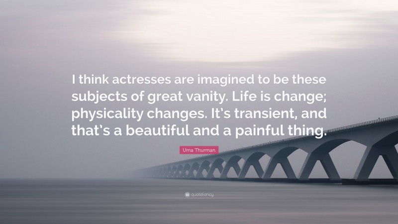 Uma Thurman Quote: “I think actresses are imagined to be these subjects of great vanity. Life is change; physicality changes. It’s transient, and that’s a beautiful and a painful thing.”