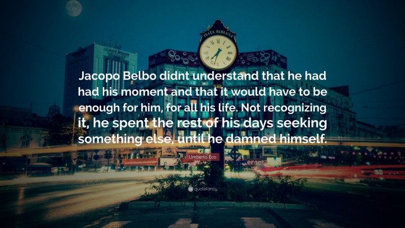 Umberto Eco Quote: “Jacopo Belbo didnt understand that he had had his moment and that it would have to be enough for him, for all his life. Not recognizing it, he spent the rest of his days seeking something else, until he damned himself.”