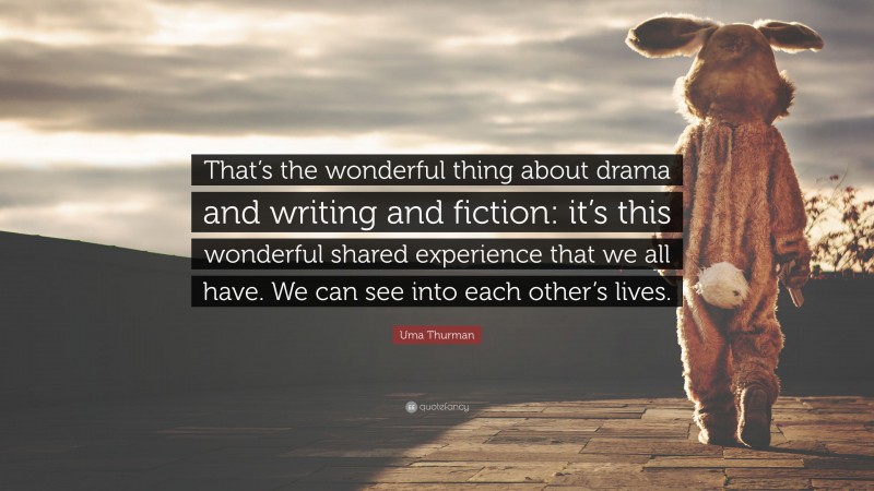 Uma Thurman Quote: “That’s the wonderful thing about drama and writing and fiction: it’s this wonderful shared experience that we all have. We can see into each other’s lives.”