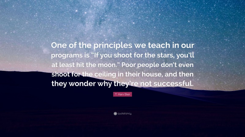 T. Harv Eker Quote: “One of the principles we teach in our programs is “If you shoot for the stars, you’ll at least hit the moon.” Poor people don’t even shoot for the ceiling in their house, and then they wonder why they’re not successful.”