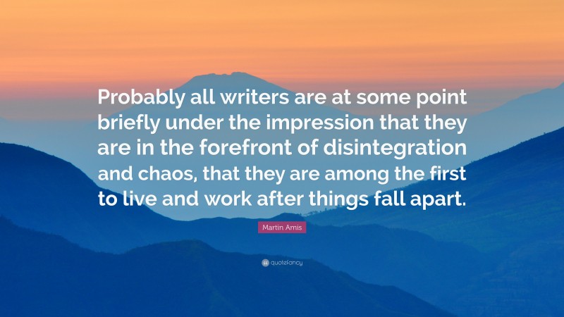 Martin Amis Quote: “Probably all writers are at some point briefly under the impression that they are in the forefront of disintegration and chaos, that they are among the first to live and work after things fall apart.”