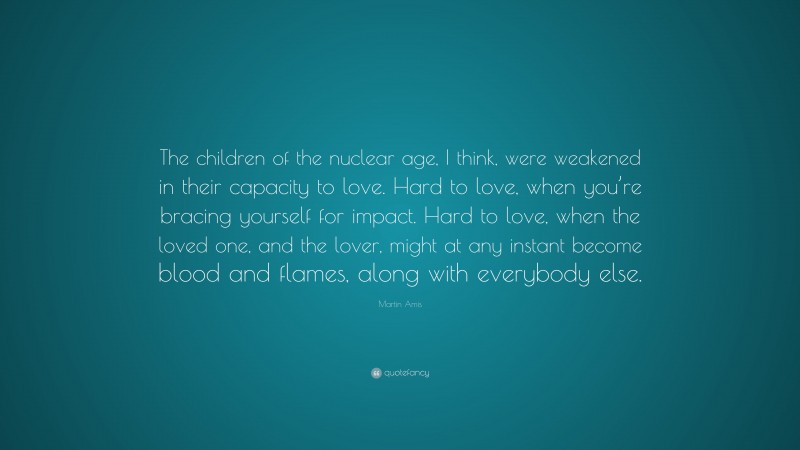 Martin Amis Quote: “The children of the nuclear age, I think, were weakened in their capacity to love. Hard to love, when you’re bracing yourself for impact. Hard to love, when the loved one, and the lover, might at any instant become blood and flames, along with everybody else.”