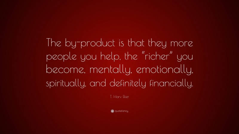 T. Harv Eker Quote: “The by-product is that they more people you help, the “richer” you become, mentally, emotionally, spiritually, and definitely financially.”