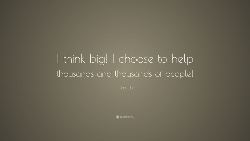T. Harv Eker Quote: “I think big! I choose to help thousands and thousands of people!”