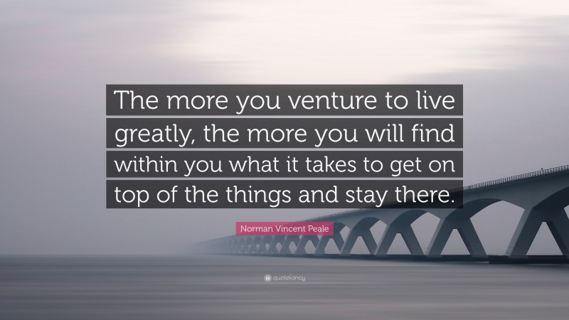 Norman Vincent Peale Quote: “The more you venture to live greatly, the more you will find within you what it takes to get on top of the things and stay there.”