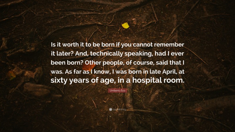 Umberto Eco Quote: “Is it worth it to be born if you cannot remember it later? And, technically speaking, had I ever been born? Other people, of course, said that I was. As far as I know, I was born in late April, at sixty years of age, in a hospital room.”