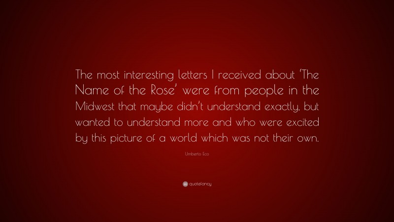 Umberto Eco Quote: “The most interesting letters I received about ‘The Name of the Rose’ were from people in the Midwest that maybe didn’t understand exactly, but wanted to understand more and who were excited by this picture of a world which was not their own.”