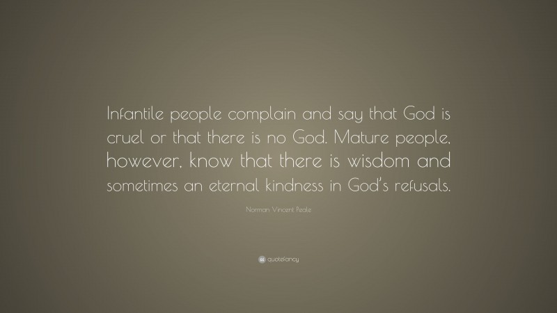 Norman Vincent Peale Quote: “Infantile people complain and say that God is cruel or that there is no God. Mature people, however, know that there is wisdom and sometimes an eternal kindness in God’s refusals.”