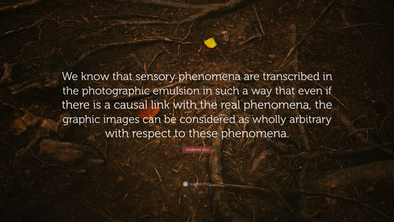 Umberto Eco Quote: “We know that sensory phenomena are transcribed in the photographic emulsion in such a way that even if there is a causal link with the real phenomena, the graphic images can be considered as wholly arbitrary with respect to these phenomena.”