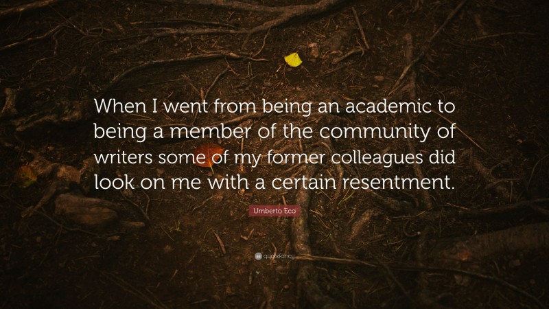 Umberto Eco Quote: “When I went from being an academic to being a member of the community of writers some of my former colleagues did look on me with a certain resentment.”