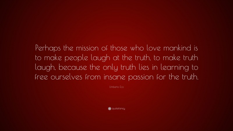 Umberto Eco Quote: “Perhaps the mission of those who love mankind is to make people laugh at the truth, to make truth laugh, because the only truth lies in learning to free ourselves from insane passion for the truth.”