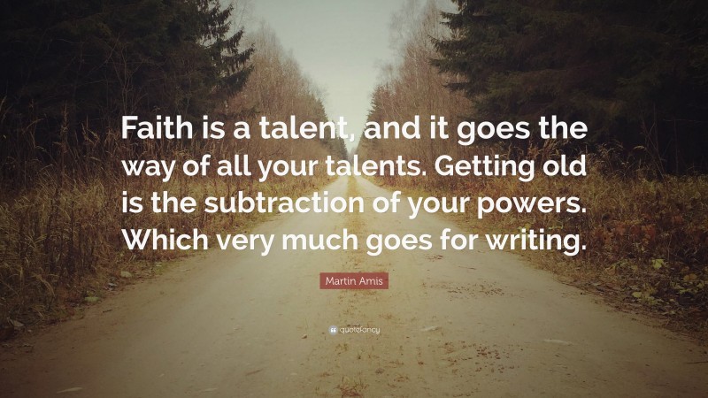 Martin Amis Quote: “Faith is a talent, and it goes the way of all your talents. Getting old is the subtraction of your powers. Which very much goes for writing.”