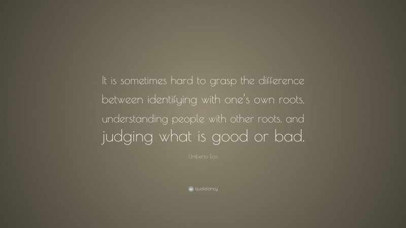 Umberto Eco Quote: “It is sometimes hard to grasp the difference between identifying with one’s own roots, understanding people with other roots, and judging what is good or bad.”