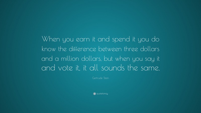 Gertrude Stein Quote: “When you earn it and spend it you do know the difference between three dollars and a million dollars, but when you say it and vote it, it all sounds the same.”