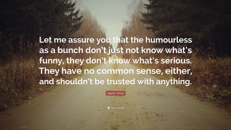 Martin Amis Quote: “Let me assure you that the humourless as a bunch don’t just not know what’s funny, they don’t know what’s serious. They have no common sense, either, and shouldn’t be trusted with anything.”