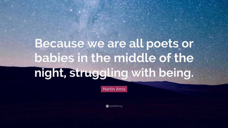 Martin Amis Quote: “Because we are all poets or babies in the middle of the night, struggling with being.”