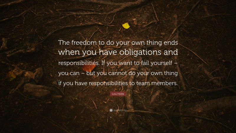 Lou Holtz Quote: “The freedom to do your own thing ends when you have obligations and responsibilities. If you want to fail yourself – you can – but you cannot do your own thing if you have responsibilities to team members.”